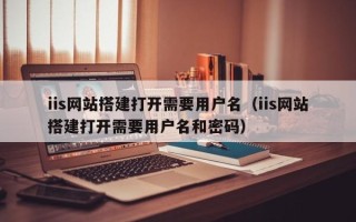 池州iis网站搭建打开需要用户名（iis网站搭建打开需要用户名和密码）