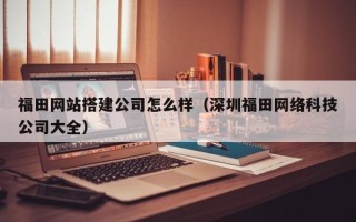 池州福田网站搭建公司怎么样（深圳福田网络科技公司大全）