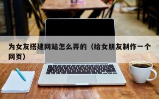 池州为女友搭建网站怎么弄的（给女朋友制作一个网页）