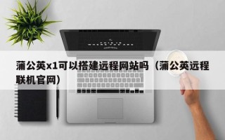 池州蒲公英x1可以搭建远程网站吗（蒲公英远程联机官网）