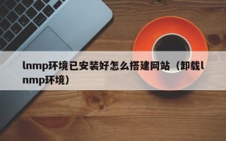 池州lnmp环境已安装好怎么搭建网站（卸载lnmp环境）